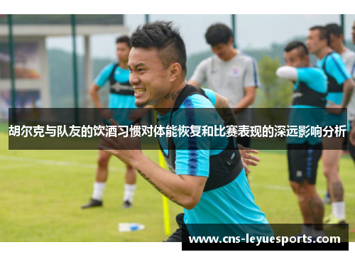 胡尔克与队友的饮酒习惯对体能恢复和比赛表现的深远影响分析 胡尔克与队友的饮酒习惯对体能恢复和比赛表现的深远影响分析