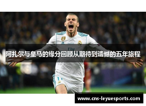 阿扎尔与皇马的缘分回顾从期待到遗憾的五年旅程