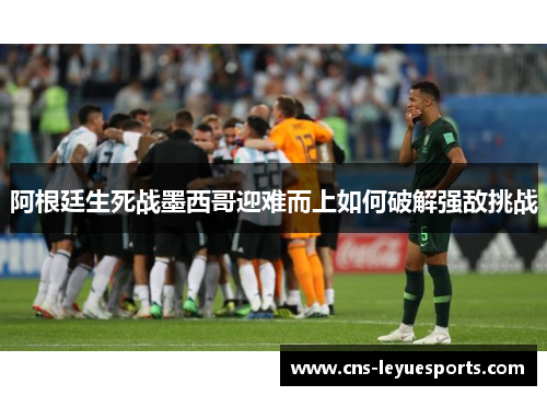 阿根廷生死战墨西哥迎难而上如何破解强敌挑战 阿根廷生死战墨西哥迎难而上如何破解强敌挑战