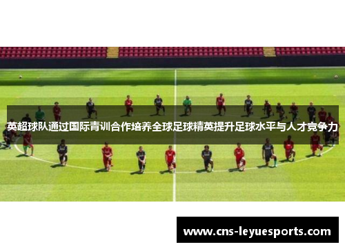 英超球队通过国际青训合作培养全球足球精英提升足球水平与人才竞争力 英超球队通过国际青训合作培养全球足球精英提升足球水平与人才竞争力
