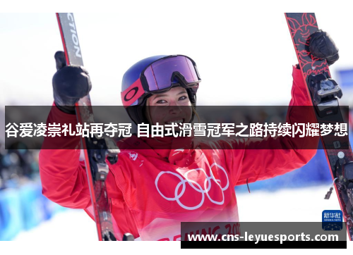 谷爱凌崇礼站再夺冠 自由式滑雪冠军之路持续闪耀梦想