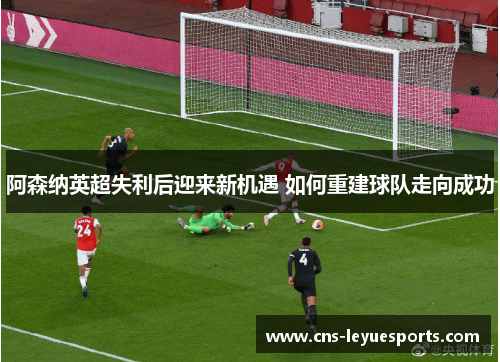 阿森纳英超失利后迎来新机遇 如何重建球队走向成功 阿森纳英超失利后迎来新机遇 如何重建球队走向成功