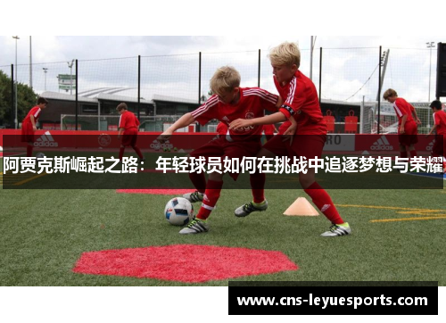阿贾克斯崛起之路:年轻球员如何在挑战中追逐梦想与荣耀 阿贾克斯崛起之路:年轻球员如何在挑战中追逐梦想与荣耀