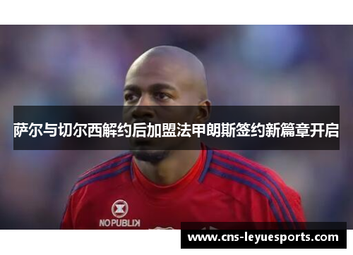 萨尔与切尔西解约后加盟法甲朗斯签约新篇章开启 萨尔与切尔西解约后加盟法甲朗斯签约新篇章开启