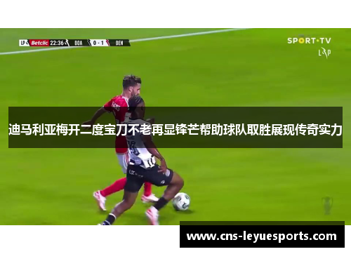 迪马利亚梅开二度宝刀不老再显锋芒帮助球队取胜展现传奇实力 迪马利亚梅开二度宝刀不老再显锋芒帮助球队取胜展现传奇实力