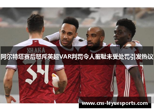 阿尔特塔赛后怒斥英超VAR判罚令人羞耻未受处罚引发热议