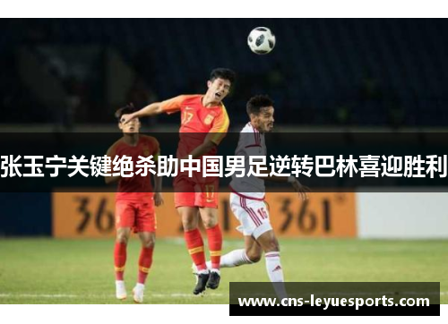 张玉宁关键绝杀助中国男足逆转巴林喜迎胜利 张玉宁关键绝杀助中国男足逆转巴林喜迎胜利